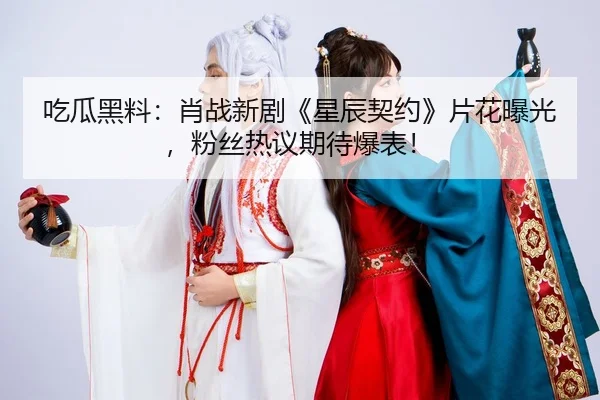 吃瓜黑料：肖战新剧《星辰契约》片花曝光，粉丝热议期待爆表！